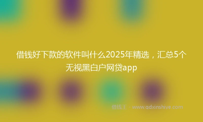 借钱好下款的软件叫什么2025年精选，汇总5个无视黑白户网贷app