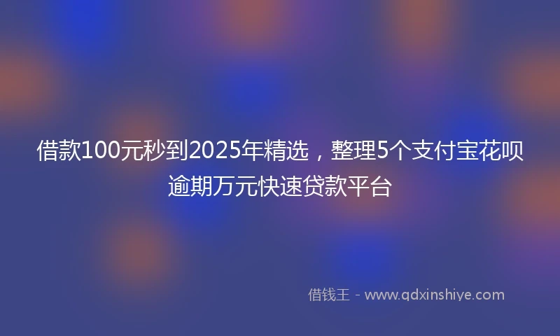 借款100元秒到2025年精选，整理5个支付宝花呗逾期万元快速贷款平台