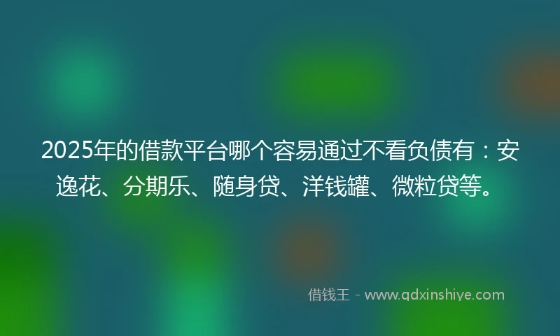 2025年的借款平台哪个容易通过不看负债有：安逸花、分期乐、随身贷、洋钱罐、微粒贷等。