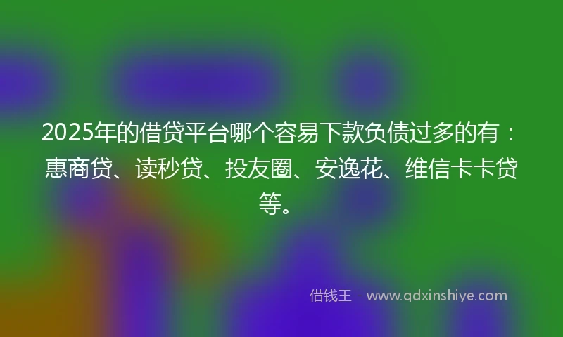 2025年的借贷平台哪个容易下款负债过多的有：惠商贷、读秒贷、投友圈、安逸花、维信卡卡贷等。