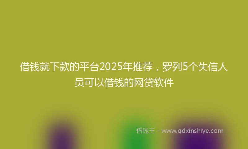 借钱就下款的平台2025年推荐，罗列5个失信人员可以借钱的网贷软件