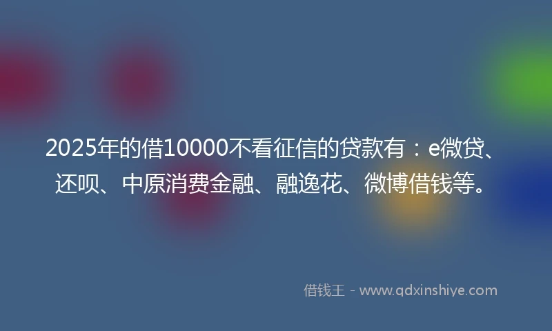 2025年的借10000不看征信的贷款有：e微贷、还呗、中原消费金融、融逸花、微博借钱等。