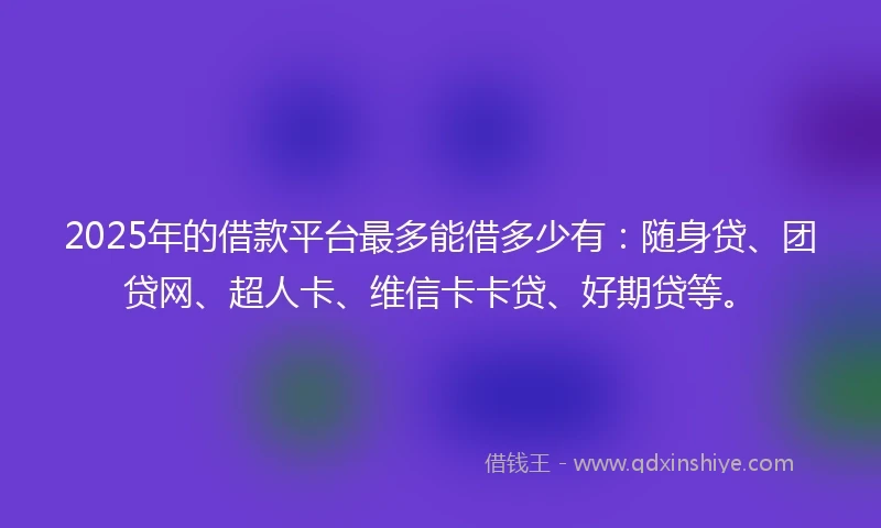 2025年的借款平台最多能借多少有：随身贷、团贷网、超人卡、维信卡卡贷、好期贷等。