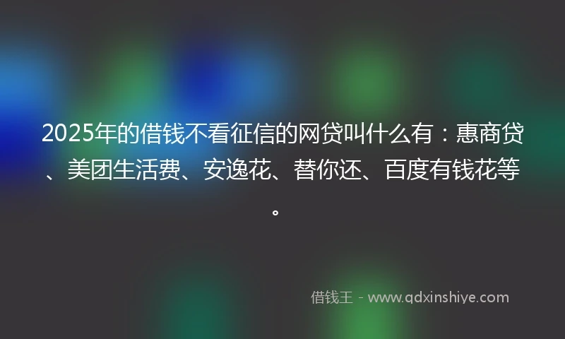 2025年的借钱不看征信的网贷叫什么有：惠商贷、美团生活费、安逸花、替你还、百度有钱花等。