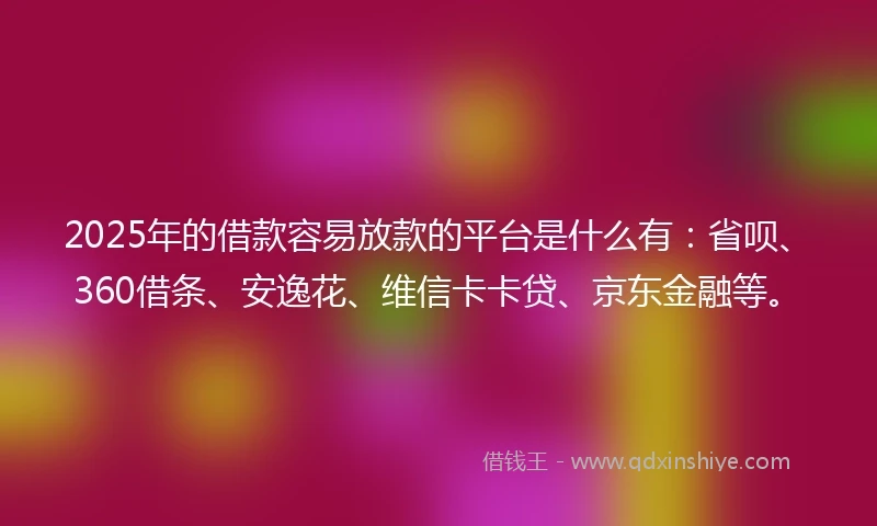 2025年的借款容易放款的平台是什么有：省呗、360借条、安逸花、维信卡卡贷、京东金融等。