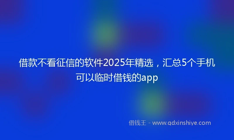 借款不看征信的软件2025年精选，汇总5个手机可以临时借钱的app