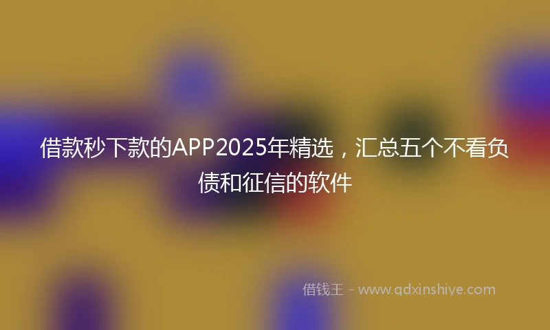 借款秒下款的APP2025年精选，汇总五个不看负债和征信的软件