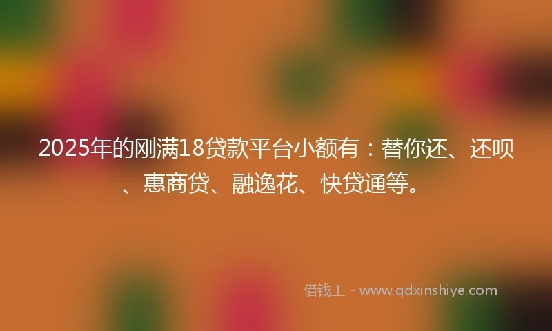 2025年的刚满18贷款平台小额有：替你还、还呗、惠商贷、融逸花、快贷通等。
