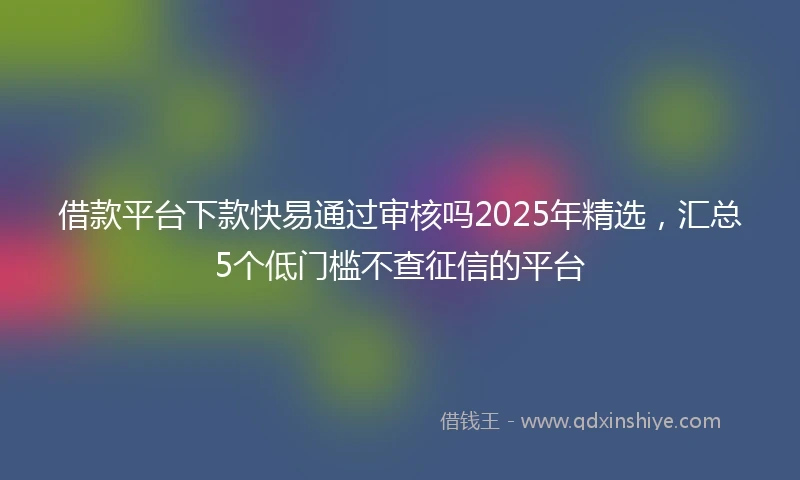 借款平台下款快易通过审核吗2025年精选，汇总5个低门槛不查征信的平台