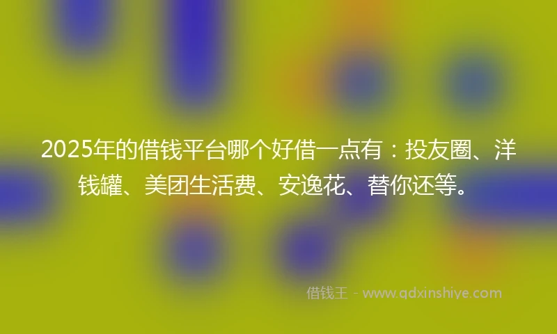 2025年的借钱平台哪个好借一点有：投友圈、洋钱罐、美团生活费、安逸花、替你还等。