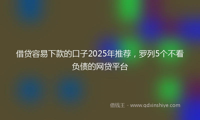 借贷容易下款的口子2025年推荐，罗列5个不看负债的网贷平台