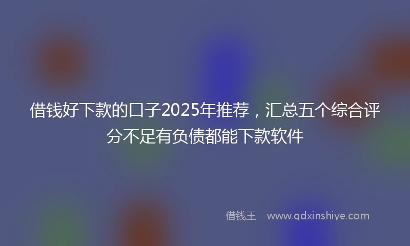 借钱好下款的口子2025年推荐，汇总五个综合评分不足有负债都能下款软件