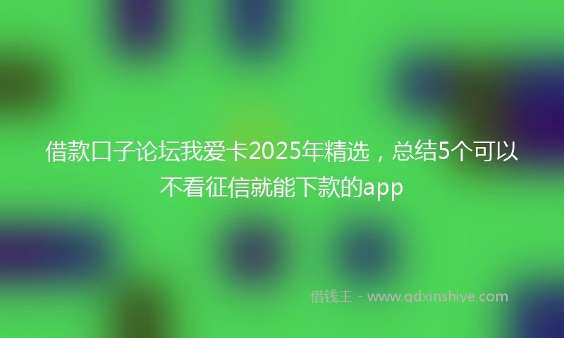 借款口子论坛我爱卡2025年精选，总结5个可以不看征信就能下款的app