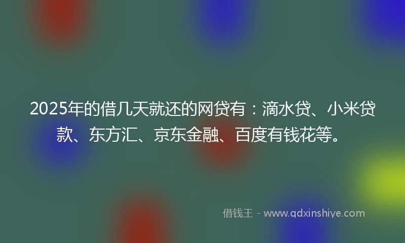 2025年的借几天就还的网贷有：滴水贷、小米贷款、东方汇、京东金融、百度有钱花等。