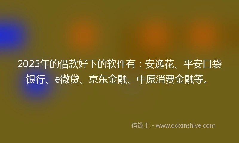 2025年的借款好下的软件有：安逸花、平安口袋银行、e微贷、京东金融、中原消费金融等。
