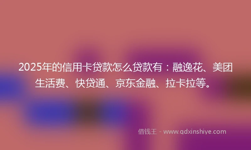 2025年的信用卡贷款怎么贷款有：融逸花、美团生活费、快贷通、京东金融、拉卡拉等。