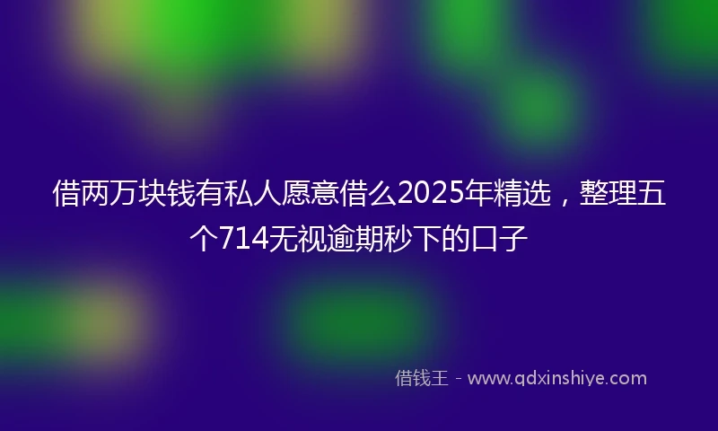借两万块钱有私人愿意借么2025年精选，整理五个714无视逾期秒下的口子