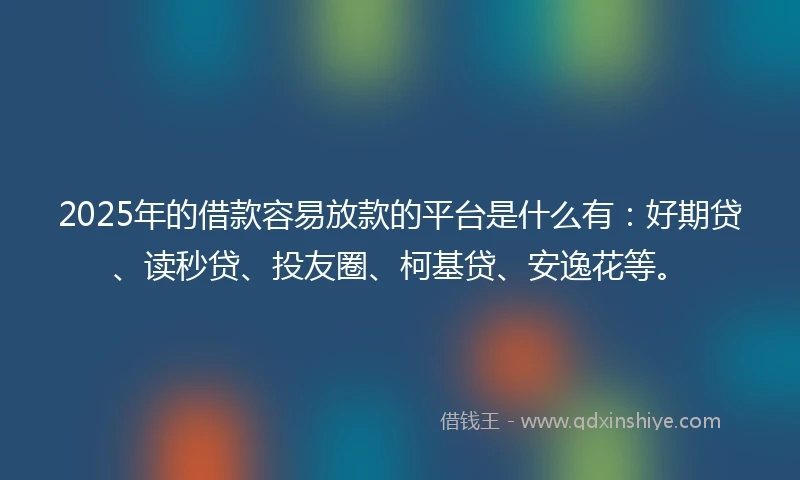 2025年的借款容易放款的平台是什么有：好期贷、读秒贷、投友圈、柯基贷、安逸花等。