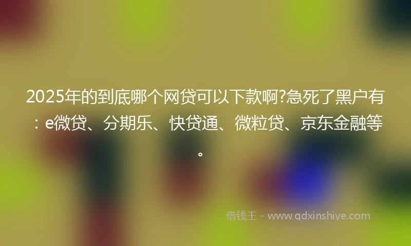 2025年的到底哪个网贷可以下款啊?急死了黑户有：e微贷、分期乐、快贷通、微粒贷、京东金融等。