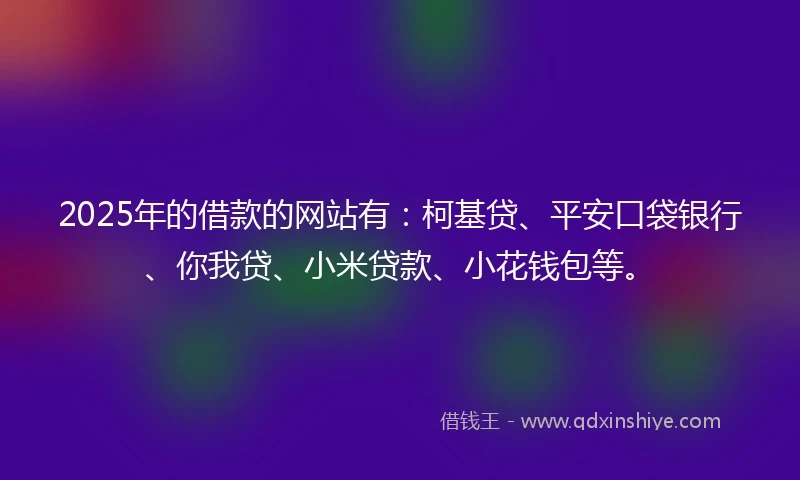 2025年的借款的网站有：柯基贷、平安口袋银行、你我贷、小米贷款、小花钱包等。