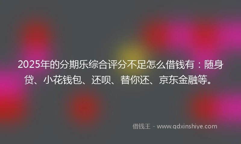 2025年的分期乐综合评分不足怎么借钱有：随身贷、小花钱包、还呗、替你还、京东金融等。