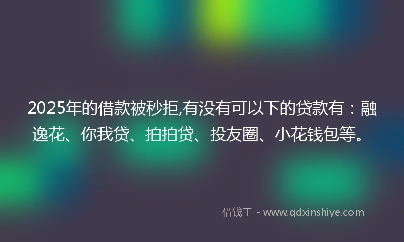 2025年的借款被秒拒,有没有可以下的贷款有：融逸花、你我贷、拍拍贷、投友圈、小花钱包等。