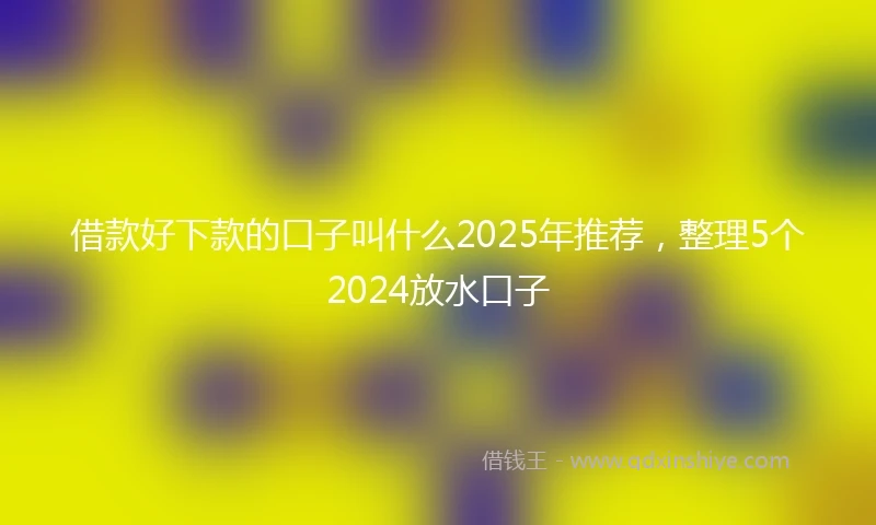 借款好下款的口子叫什么2025年推荐，整理5个2024放水口子