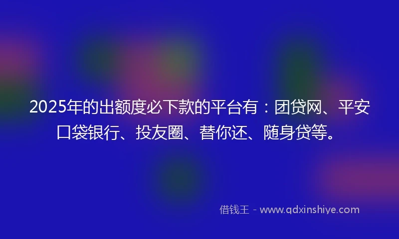 2025年的出额度必下款的平台有：团贷网、平安口袋银行、投友圈、替你还、随身贷等。