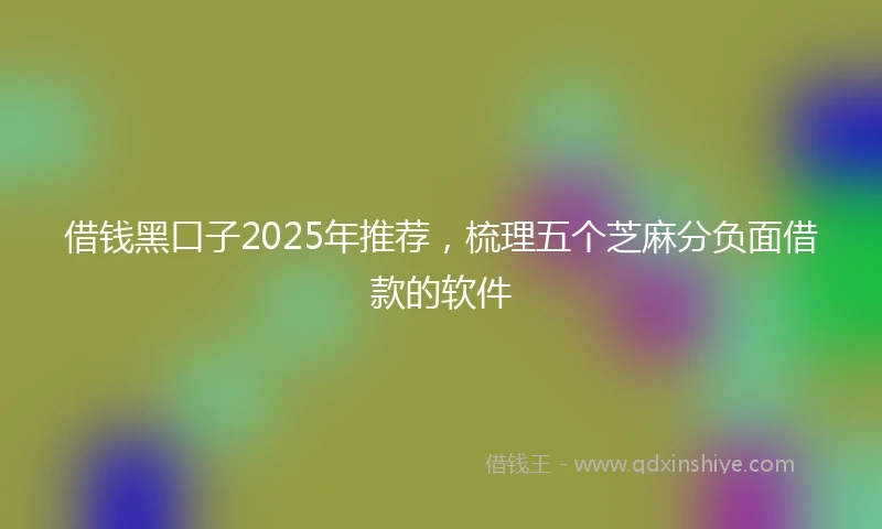 借钱黑口子2025年推荐，梳理五个芝麻分负面借款的软件