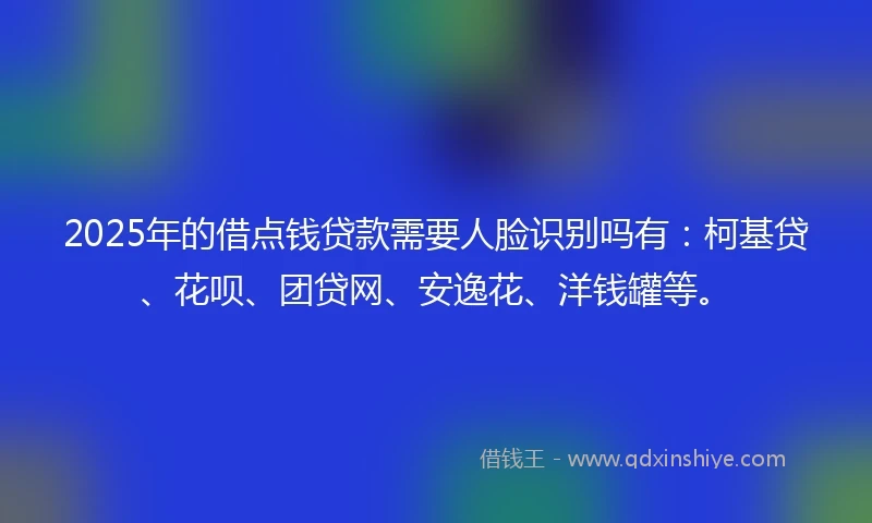 2025年的借点钱贷款需要人脸识别吗有：柯基贷、花呗、团贷网、安逸花、洋钱罐等。