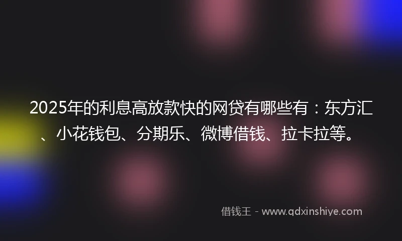 2025年的利息高放款快的网贷有哪些有：东方汇、小花钱包、分期乐、微博借钱、拉卡拉等。