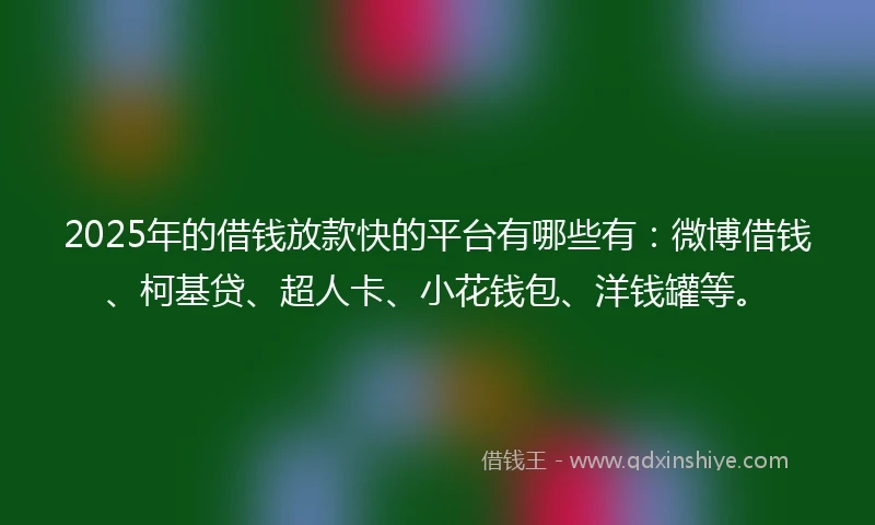 2025年的借钱放款快的平台有哪些有：微博借钱、柯基贷、超人卡、小花钱包、洋钱罐等。