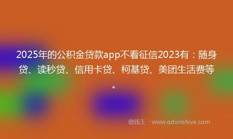 2025年的公积金贷款app不看征信2023有：随身贷、读秒贷、信用卡贷、柯基贷、美团生活费等。
