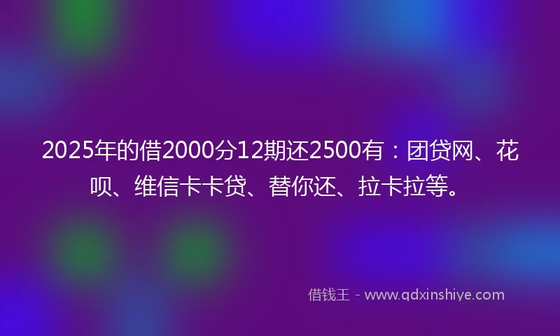 2025年的借2000分12期还2500有：团贷网、花呗、维信卡卡贷、替你还、拉卡拉等。