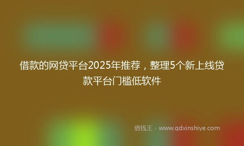 借款的网贷平台2025年推荐，整理5个新上线贷款平台门槛低软件