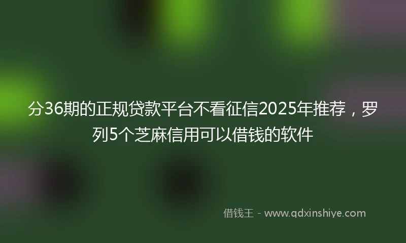 分36期的正规贷款平台不看征信2025年推荐，罗列5个芝麻信用可以借钱的软件