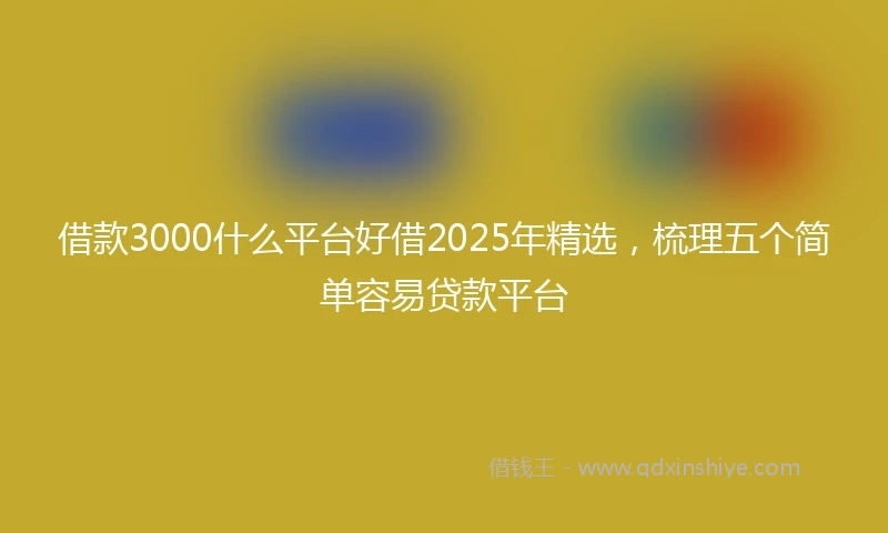 借款3000什么平台好借2025年精选，梳理五个简单容易贷款平台