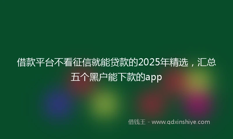 借款平台不看征信就能贷款的2025年精选，汇总五个黑户能下款的app