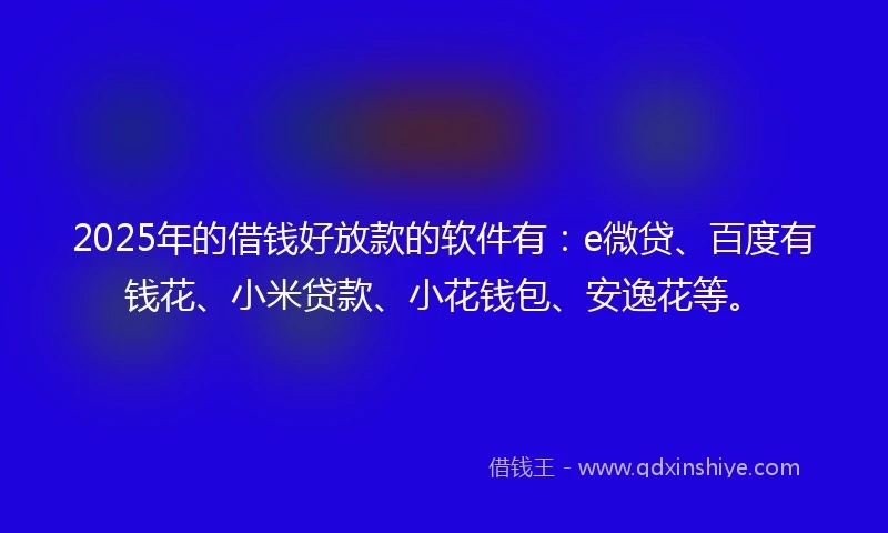 2025年的借钱好放款的软件有：e微贷、百度有钱花、小米贷款、小花钱包、安逸花等。