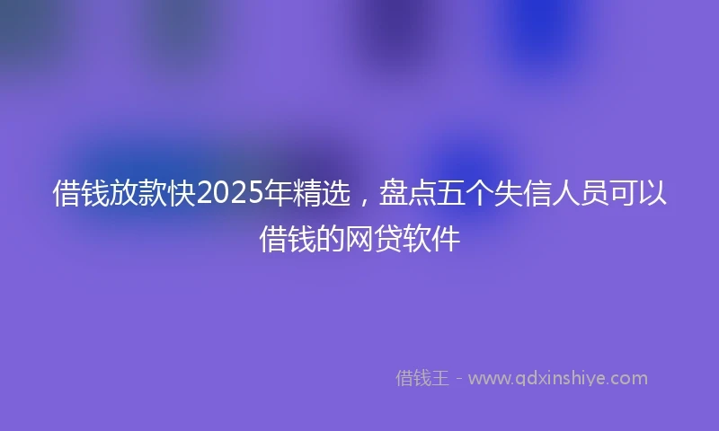 借钱放款快2025年精选，盘点五个失信人员可以借钱的网贷软件