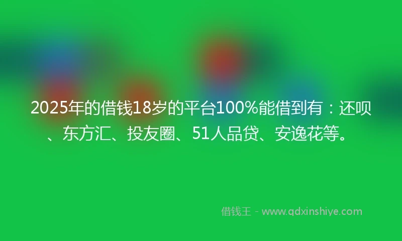 2025年的借钱18岁的平台100%能借到有：还呗、东方汇、投友圈、51人品贷、安逸花等。