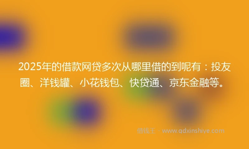 2025年的借款网贷多次从哪里借的到呢有：投友圈、洋钱罐、小花钱包、快贷通、京东金融等。