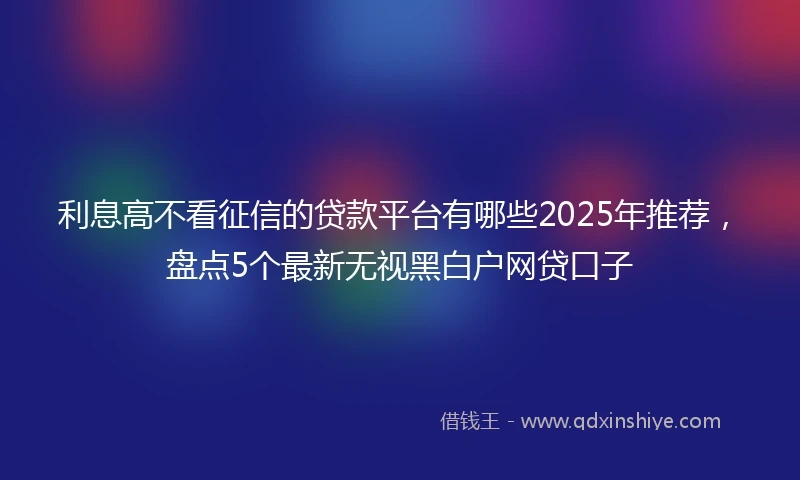 利息高不看征信的贷款平台有哪些2025年推荐，盘点5个最新无视黑白户网贷口子
