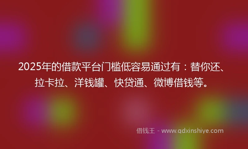 2025年的借款平台门槛低容易通过有：替你还、拉卡拉、洋钱罐、快贷通、微博借钱等。