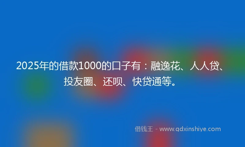 2025年的借款1000的口子有：融逸花、人人贷、投友圈、还呗、快贷通等。