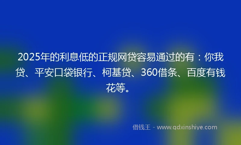 2025年的利息低的正规网贷容易通过的有：你我贷、平安口袋银行、柯基贷、360借条、百度有钱花等。