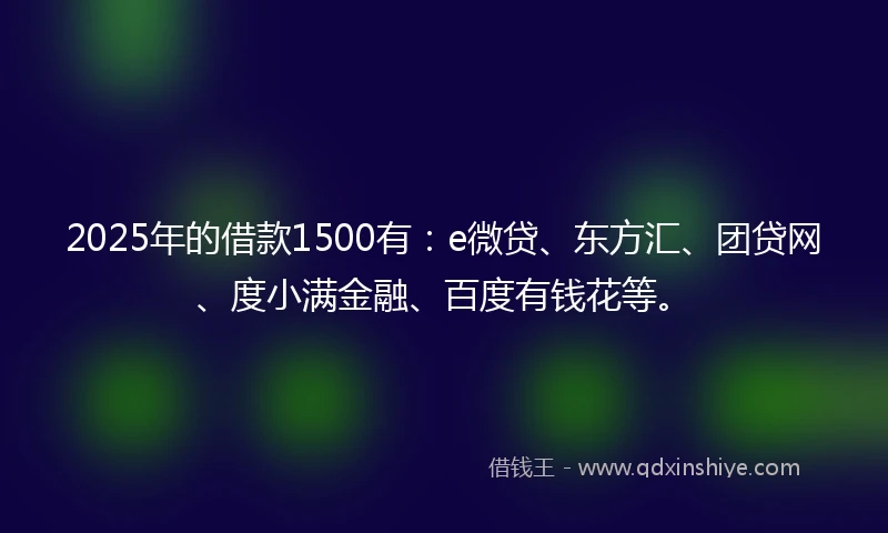 2025年的借款1500有：e微贷、东方汇、团贷网、度小满金融、百度有钱花等。