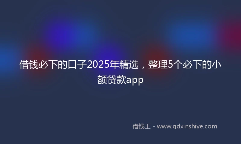 借钱必下的口子2025年精选，整理5个必下的小额贷款app