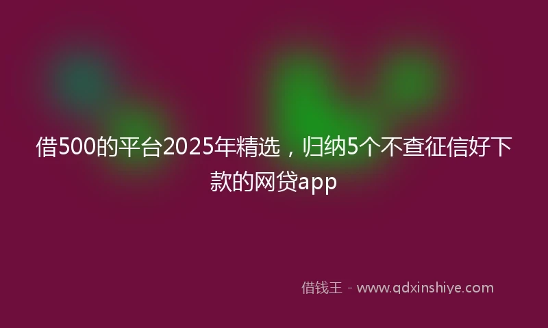 借500的平台2025年精选，归纳5个不查征信好下款的网贷app