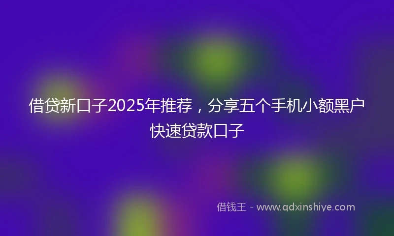借贷新口子2025年推荐，分享五个手机小额黑户快速贷款口子